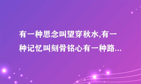 有一种思念叫望穿秋水,有一种记忆叫刻骨铭心有一种路程叫万水千山 叫什么歌