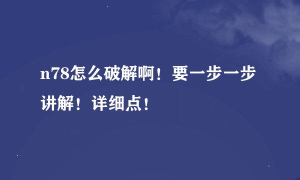 n78怎么破解啊！要一步一步讲解！详细点！