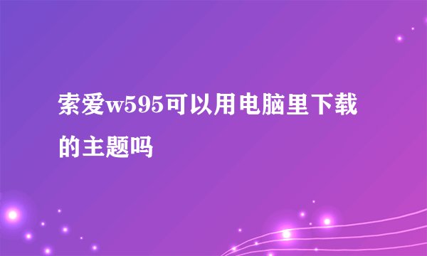 索爱w595可以用电脑里下载的主题吗