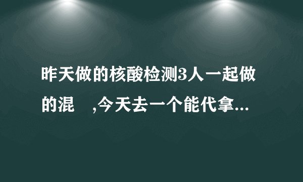 昨天做的核酸检测3人一起做的混釆,今天去一个能代拿报告吗？