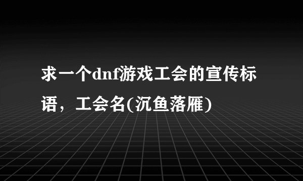 求一个dnf游戏工会的宣传标语，工会名(沉鱼落雁)