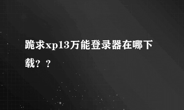 跪求xp13万能登录器在哪下载？？