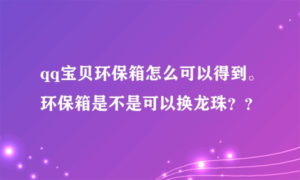 qq宝贝环保箱怎么可以得到。环保箱是不是可以换龙珠？？