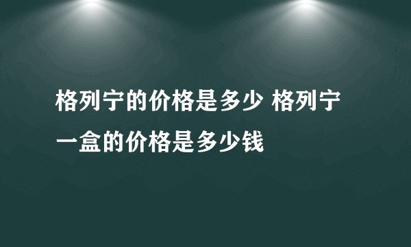 格列宁的价格是多少 格列宁一盒的价格是多少钱