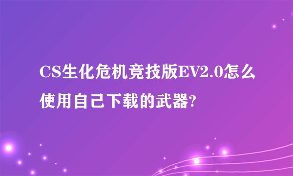 CS生化危机竞技版EV2.0怎么使用自己下载的武器?