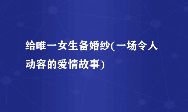 给唯一女生备婚纱(一场令人动容的爱情故事)