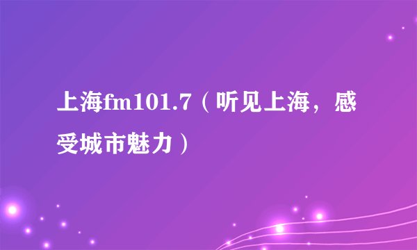 上海fm101.7（听见上海，感受城市魅力）