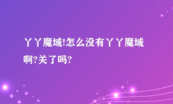 丫丫魔域!怎么没有丫丫魔域啊?关了吗?