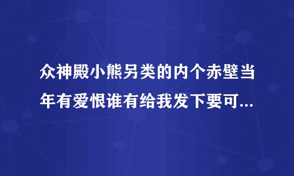 众神殿小熊另类的内个赤壁当年有爱恨谁有给我发下要可以下载的386549612@qq.com