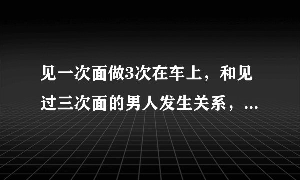 见一次面做3次在车上，和见过三次面的男人发生关系，我要崩溃了！