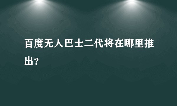 百度无人巴士二代将在哪里推出？