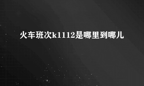 火车班次k1112是哪里到哪儿
