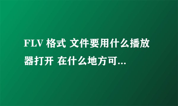 FLV 格式 文件要用什么播放器打开 在什么地方可以下载到