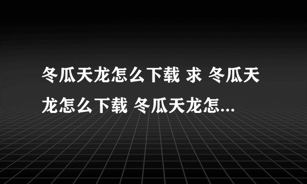 冬瓜天龙怎么下载 求 冬瓜天龙怎么下载 冬瓜天龙怎么下载 求 冬瓜天龙怎么下载
