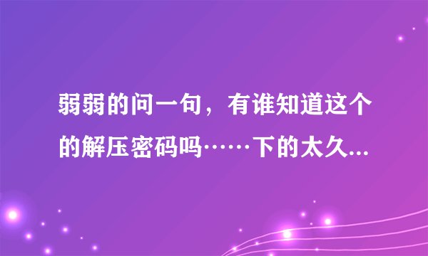 弱弱的问一句，有谁知道这个的解压密码吗……下的太久……忘记了(＞﹏＜)