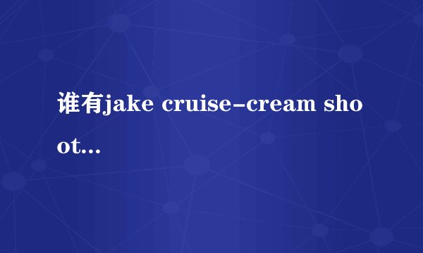 谁有jake cruise-cream shooters这部视频资源的，可下载的，告诉我，我会给你