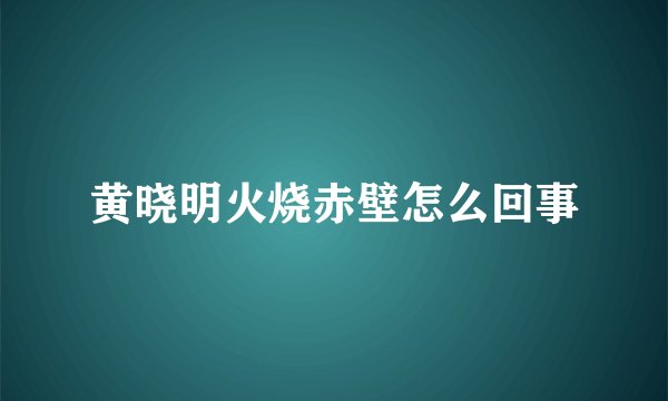 黄晓明火烧赤壁怎么回事
