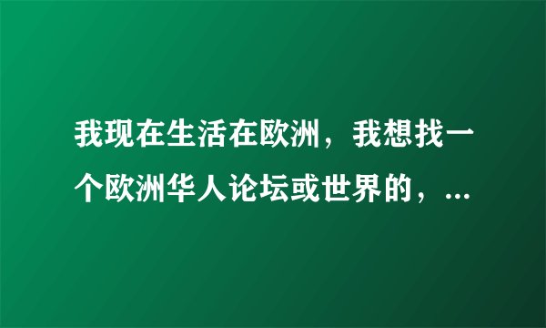我现在生活在欧洲，我想找一个欧洲华人论坛或世界的，QQ群也行
