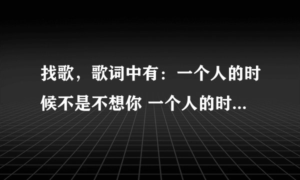 找歌，歌词中有：一个人的时候不是不想你 一个人的时候只是怕想你是哪首歌？