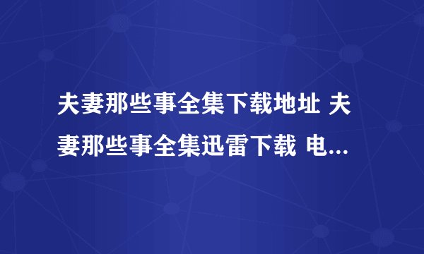 夫妻那些事全集下载地址 夫妻那些事全集迅雷下载 电视剧《夫妻那些事》1-34集全集