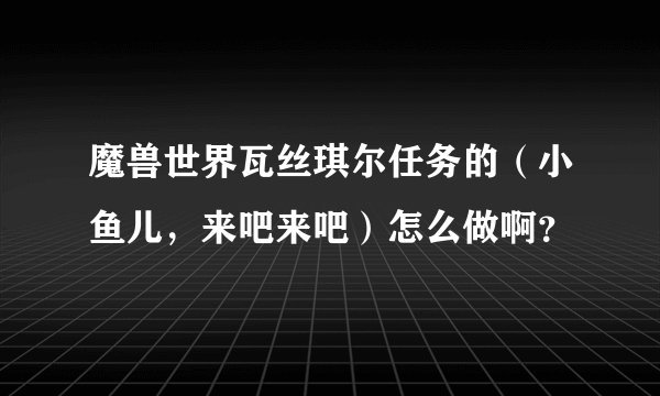 魔兽世界瓦丝琪尔任务的（小鱼儿，来吧来吧）怎么做啊？