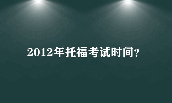 2012年托福考试时间？