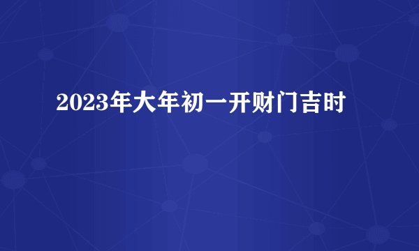 2023年大年初一开财门吉时