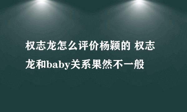 权志龙怎么评价杨颖的 权志龙和baby关系果然不一般