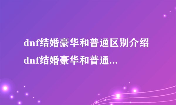 dnf结婚豪华和普通区别介绍 dnf结婚豪华和普通有什么区别