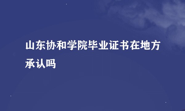 山东协和学院毕业证书在地方承认吗