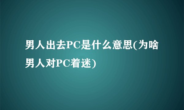 男人出去PC是什么意思(为啥男人对PC着迷)