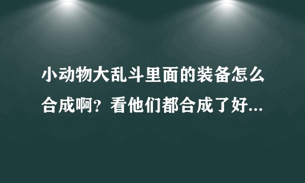 小动物大乱斗里面的装备怎么合成啊？看他们都合成了好多装备！求指点！！！