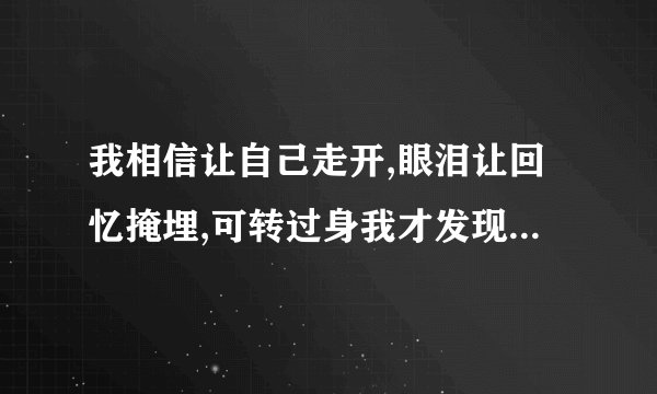 我相信让自己走开,眼泪让回忆掩埋,可转过身我才发现心痛那么实在。这歌名是什么