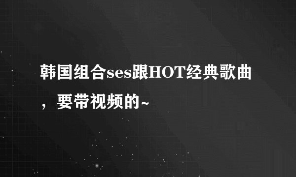 韩国组合ses跟HOT经典歌曲，要带视频的~