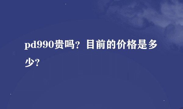 pd990贵吗？目前的价格是多少?