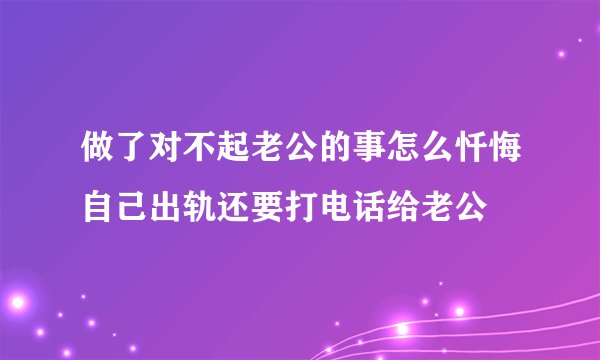 做了对不起老公的事怎么忏悔自己出轨还要打电话给老公