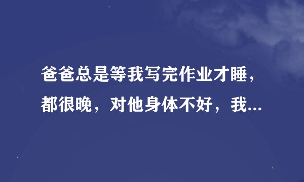 爸爸总是等我写完作业才睡，都很晚，对他身体不好，我怎么劝他都不睡，我想让他睡，该怎么劝。