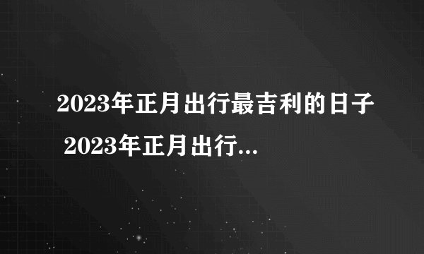 2023年正月出行最吉利的日子 2023年正月出行求财吉日？