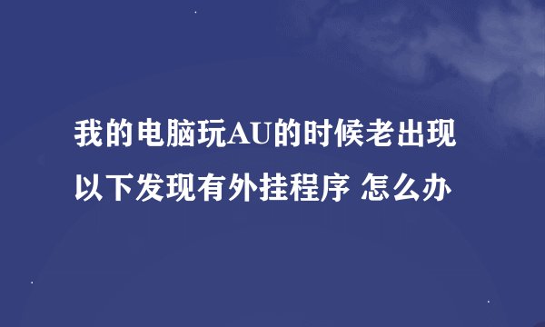 我的电脑玩AU的时候老出现 以下发现有外挂程序 怎么办