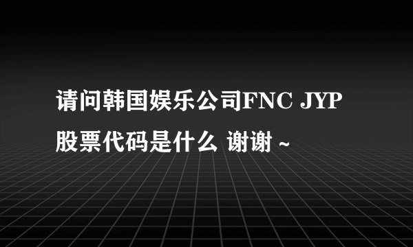 请问韩国娱乐公司FNC JYP股票代码是什么 谢谢～