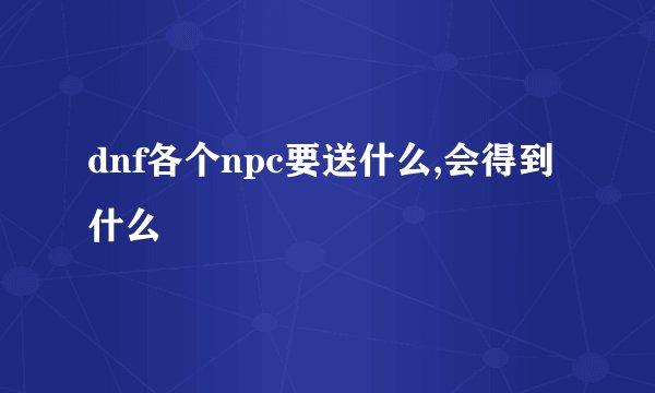 dnf各个npc要送什么,会得到什么