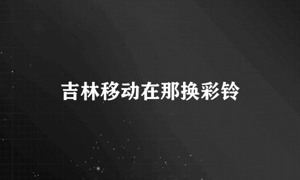 吉林移动在那换彩铃