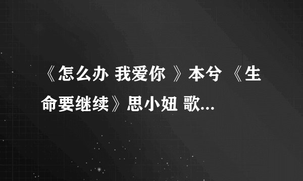 《怎么办 我爱你 》本兮 《生命要继续》思小妞 歌曲链接！谢啦