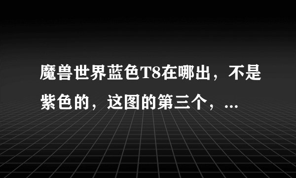 魔兽世界蓝色T8在哪出，不是紫色的，这图的第三个，把名字和出处说一下