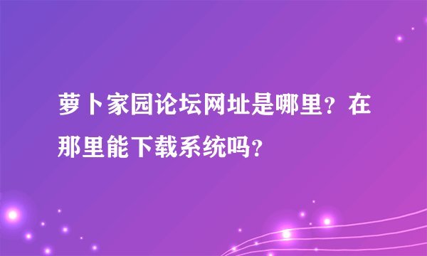 萝卜家园论坛网址是哪里？在那里能下载系统吗？
