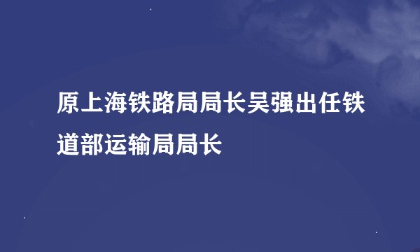 原上海铁路局局长吴强出任铁道部运输局局长