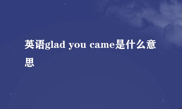 英语glad you came是什么意思