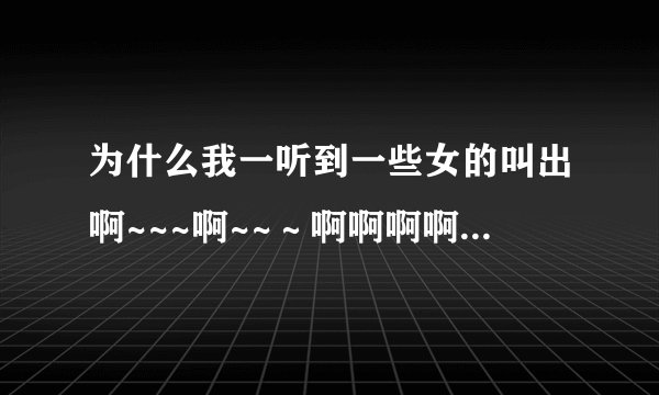 为什么我一听到一些女的叫出啊~~~啊~~～啊啊啊啊的声音，叫的很悲伤我就觉得是我曾经遭遇过的一样，