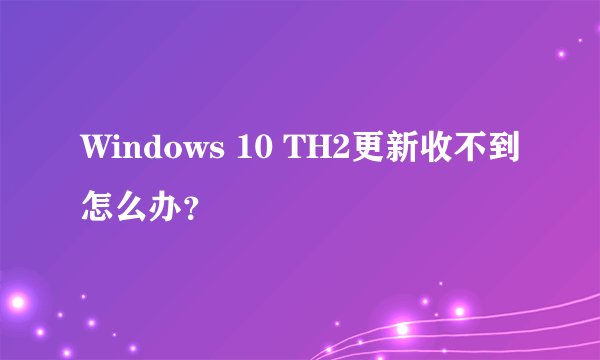 Windows 10 TH2更新收不到怎么办？