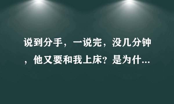 说到分手，一说完，没几分钟，他又要和我上床？是为什么呢？？？？？？？？？